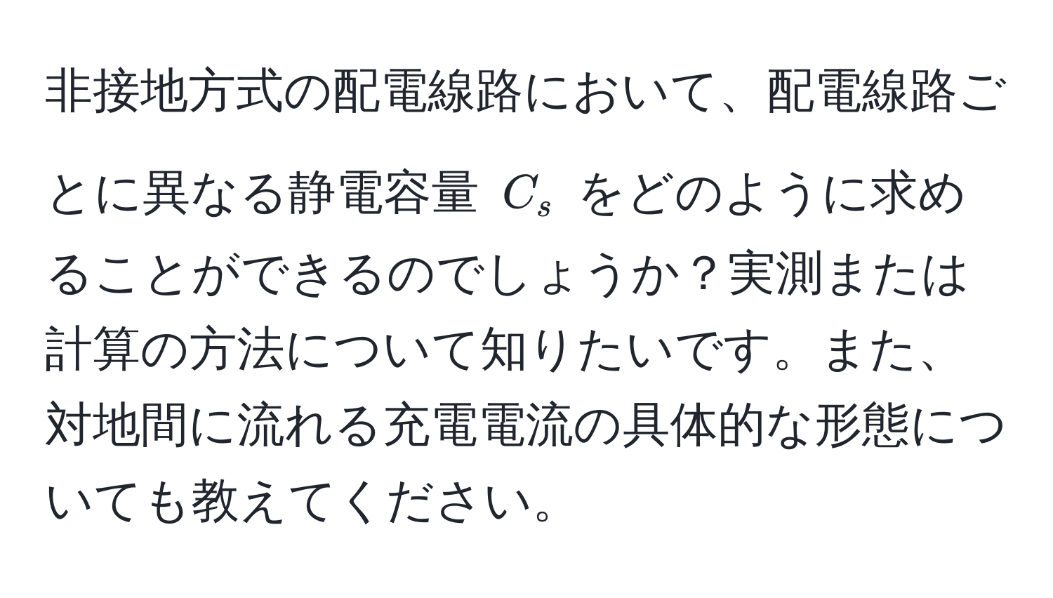 非接地方式の配電線路において、配電線路ごとに異なる静電容量 (C_s) をどのように求めることができるのでしょうか？実測または計算の方法について知りたいです。また、対地間に流れる充電電流の具体的な形態についても教えてください。