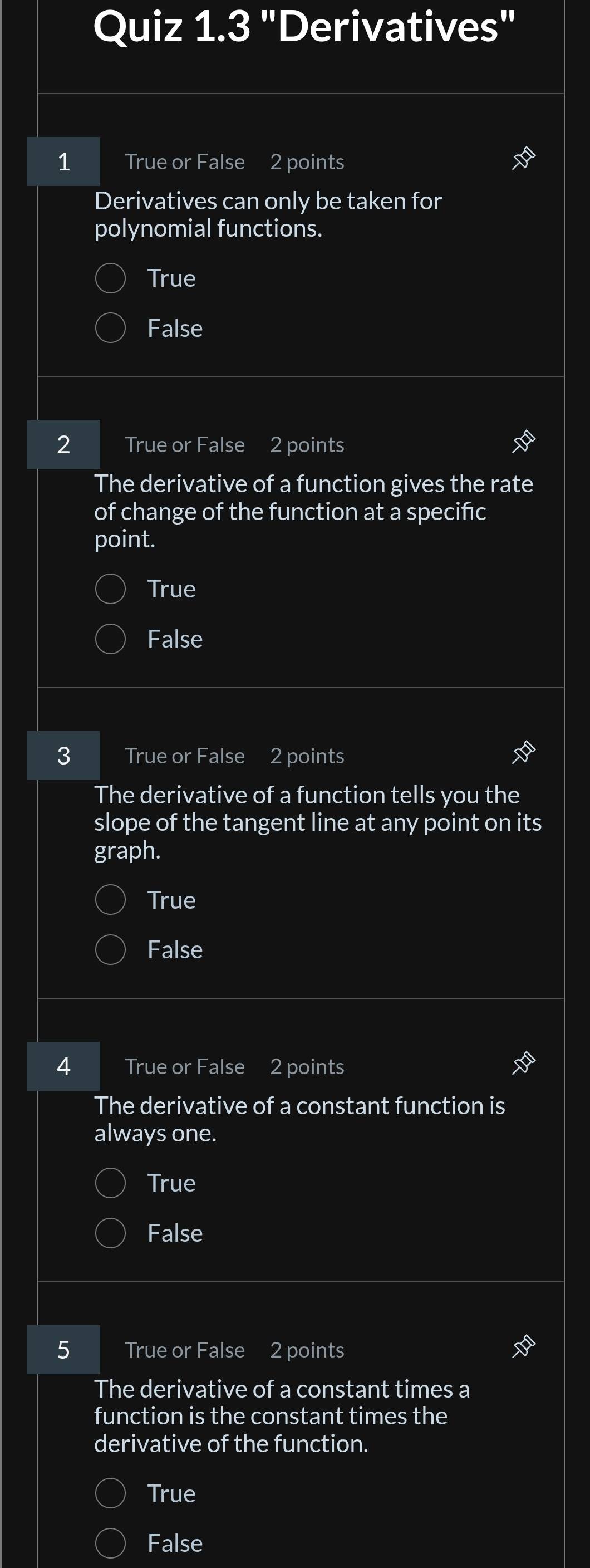 "Derivatives"
1 True or False 2 points
Derivatives can only be taken for
polynomial functions.
True
False
2 True or False 2 points
The derivative of a function gives the rate
of change of the function at a specifc
point.
True
False
3 True or False 2 points
The derivative of a function tells you the
slope of the tangent line at any point on its
graph.
True
False
4 True or False 2 points
The derivative of a constant function is
always one.
True
False
5 True or False 2 points
The derivative of a constant times a
function is the constant times the
derivative of the function.
True
False