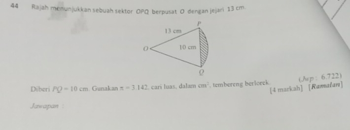 Rajah menunjukkan sebuah sektor OPQ berpusat O dengan jejari 13 cm. 
[4 markah] [Ramałan] (Jwp : 6.722) 
Diberi PQ=10cm. Gunakan π =3.142 , carí luas, dalam cm^2 , tembereng berlorek 
Jawapan :