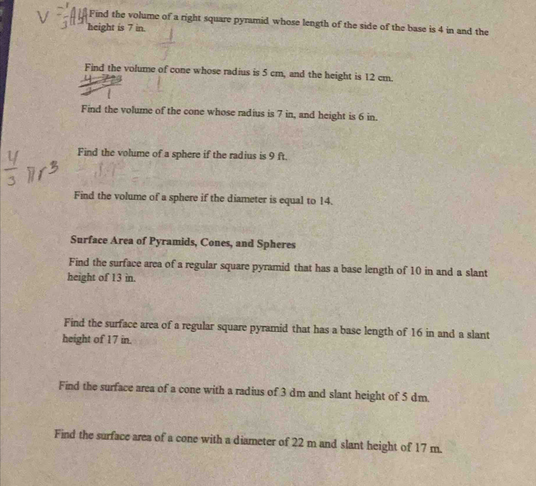 Find the volume of a right square pyramid whose length of the side of the base is 4 in and the 
height is 7 in. 
Find the volume of cone whose radius is 5 cm, and the height is 12 cm. 
Find the volume of the cone whose radius is 7 in, and height is 6 in. 
Find the volume of a sphere if the radius is 9 ft. 
Find the volume of a sphere if the diameter is equal to 14. 
Surface Area of Pyramids, Cones, and Spheres 
Find the surface area of a regular square pyramid that has a base length of 10 in and a slant 
height of 13 in. 
Find the surface area of a regular square pyramid that has a base length of 16 in and a slant 
height of 17 in. 
Find the surface area of a cone with a radius of 3 dm and slant height of 5 dm. 
Find the surface area of a cone with a diameter of 22 m and slant height of 17 m.