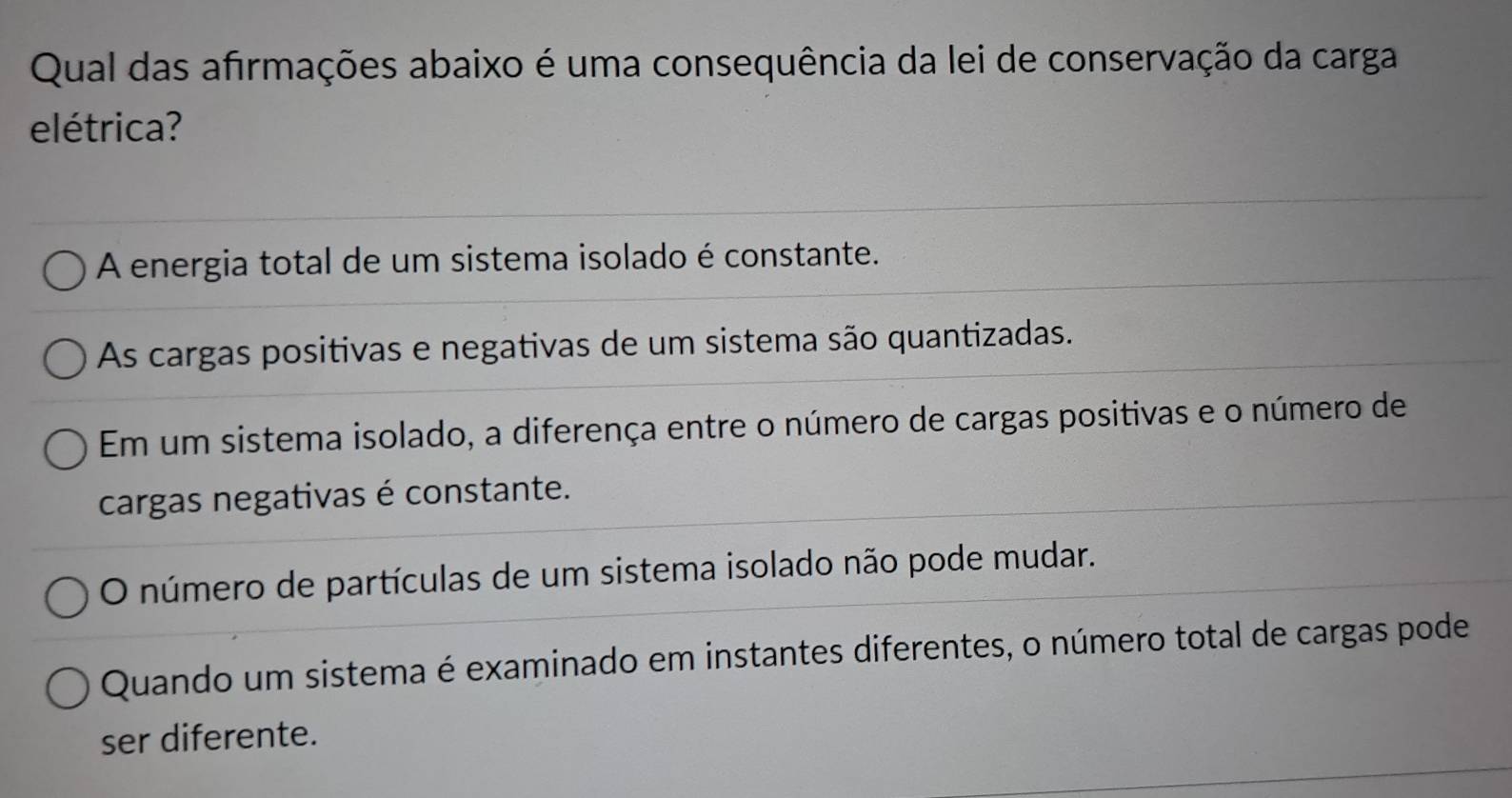 Qual das afirmações abaixo é uma consequência da lei de conservação da carga
elétrica?
A energia total de um sistema isolado é constante.
As cargas positivas e negativas de um sistema são quantizadas.
Em um sistema isolado, a diferença entre o número de cargas positivas e o número de
cargas negativas é constante.
O número de partículas de um sistema isolado não pode mudar.
Quando um sistema é examinado em instantes diferentes, o número total de cargas pode
ser diferente.