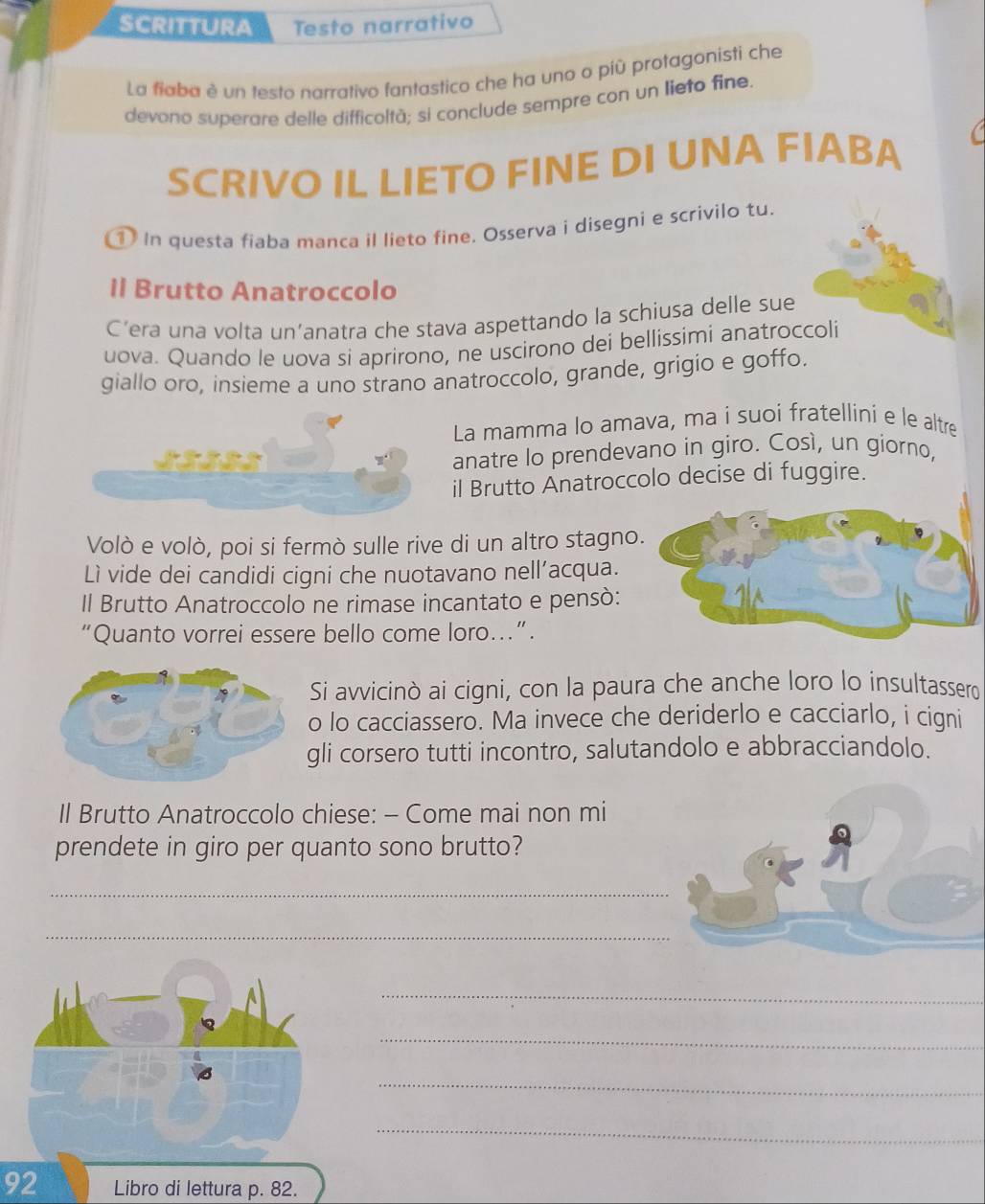 scrittura Testo narrativo 
La fiaba è un testo narrativo fantastico che ha uno o piū protagonisti che 
devono superare delle difficoltà; si conclude sempre con un lieto fine. 
SCRIVO IL LIETO FINE DI UNA FIABA 
1 In questa fiaba manca il lieto fine. Osserva i disegni e scrivilo tu. 
Il Brutto Anatroccolo 
C’era una volta un’anatra che stava aspettando la schiusa delle sue 
uova. Quando le uova si aprirono, ne uscirono dei bellissimi anatroccoli 
giallo oro, insieme a uno strano anatroccolo, grande, grigio e goffo. 
La mamma lo amava, ma i suoi fratellini e le altre 
anatre lo prendevano in giro. Così, un giorno, 
il Brutto Anatroccolo decise di fuggire. 
Volò e volò, poi si fermò sulle rive di un altro stagno 
Lì vide dei candidi cigni che nuotavano nell’acqua. 
Il Brutto Anatroccolo ne rimase incantato e pensò: 
“Quanto vorrei essere bello come loro...”. 
Si avvicinò ai cigni, con la paura che anche loro lo insultassero 
o lo cacciassero. Ma invece che deriderlo e cacciarlo, i cigni 
gli corsero tutti incontro, salutandolo e abbracciandolo. 
Il Brutto Anatroccolo chiese: - Come mai non mi 
prendete in giro per quanto sono brutto? 
_ 
_ 
_ 
_ 
_ 
_
92 Libro di lettura p. 82.