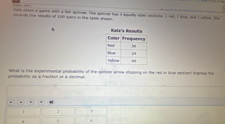 Kala plays a game with a fair spinner. The spinner has 3 equally sized sections: 1 red, 1 blue, and 1 yellow. She 
records the results of 100 spins in the table shown. 
What is the experimental probability of the spinner arrow stopping on the red or blue section? Express the 
probability as a fraction or a decimal. 
+ 4
1 2
4 5 6