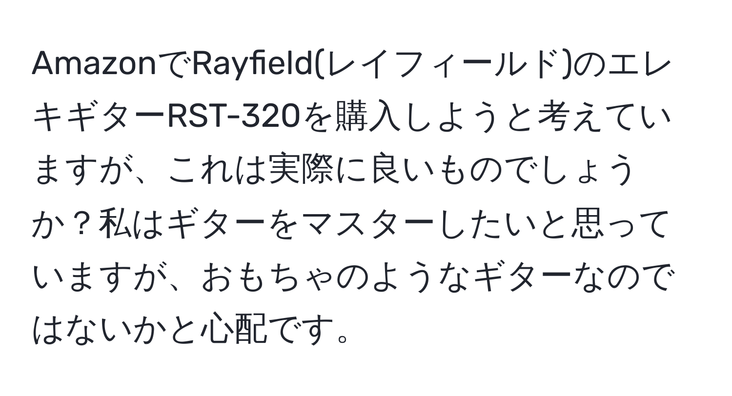 AmazonでRayfield(レイフィールド)のエレキギターRST-320を購入しようと考えていますが、これは実際に良いものでしょうか？私はギターをマスターしたいと思っていますが、おもちゃのようなギターなのではないかと心配です。