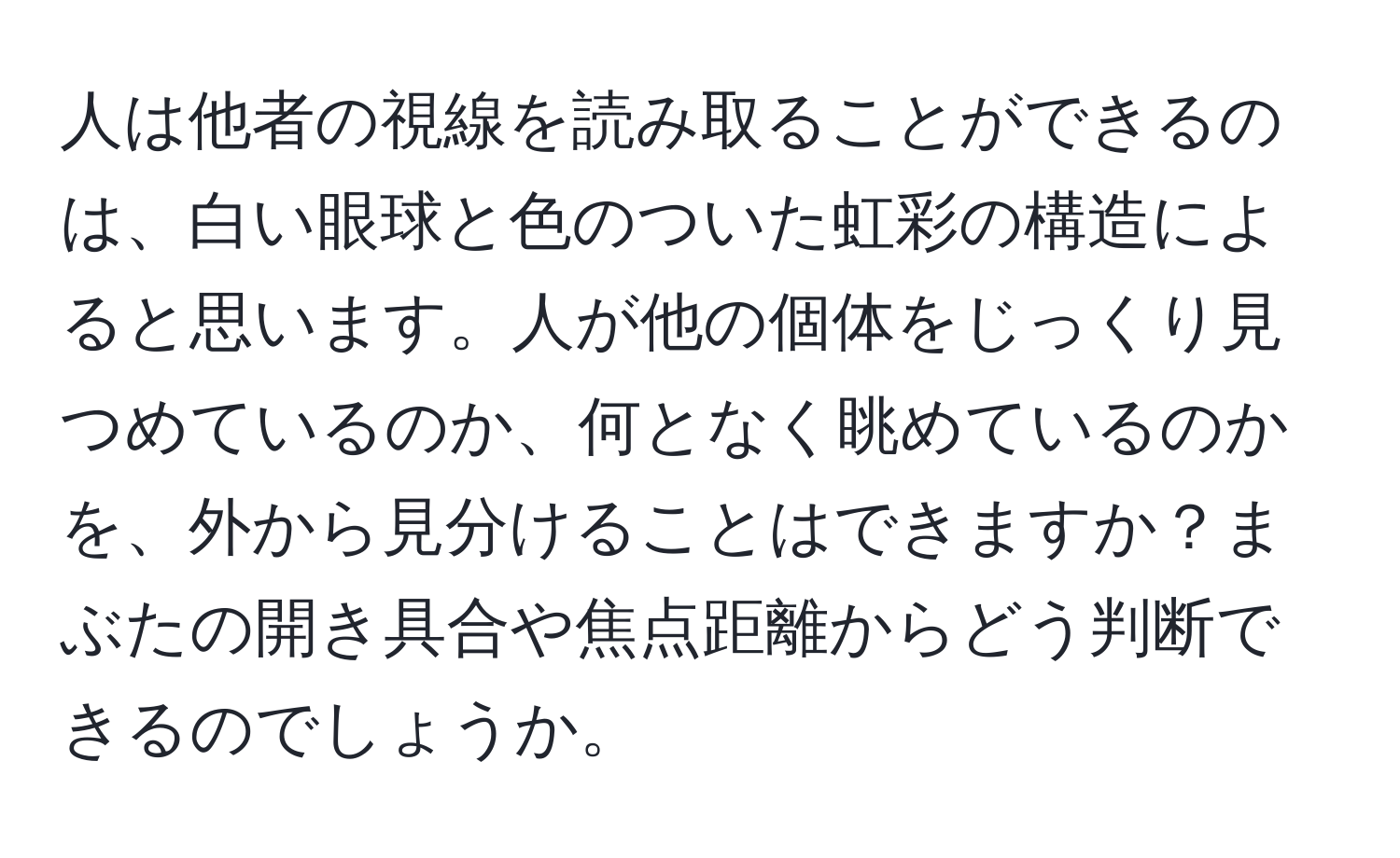 人は他者の視線を読み取ることができるのは、白い眼球と色のついた虹彩の構造によると思います。人が他の個体をじっくり見つめているのか、何となく眺めているのかを、外から見分けることはできますか？まぶたの開き具合や焦点距離からどう判断できるのでしょうか。