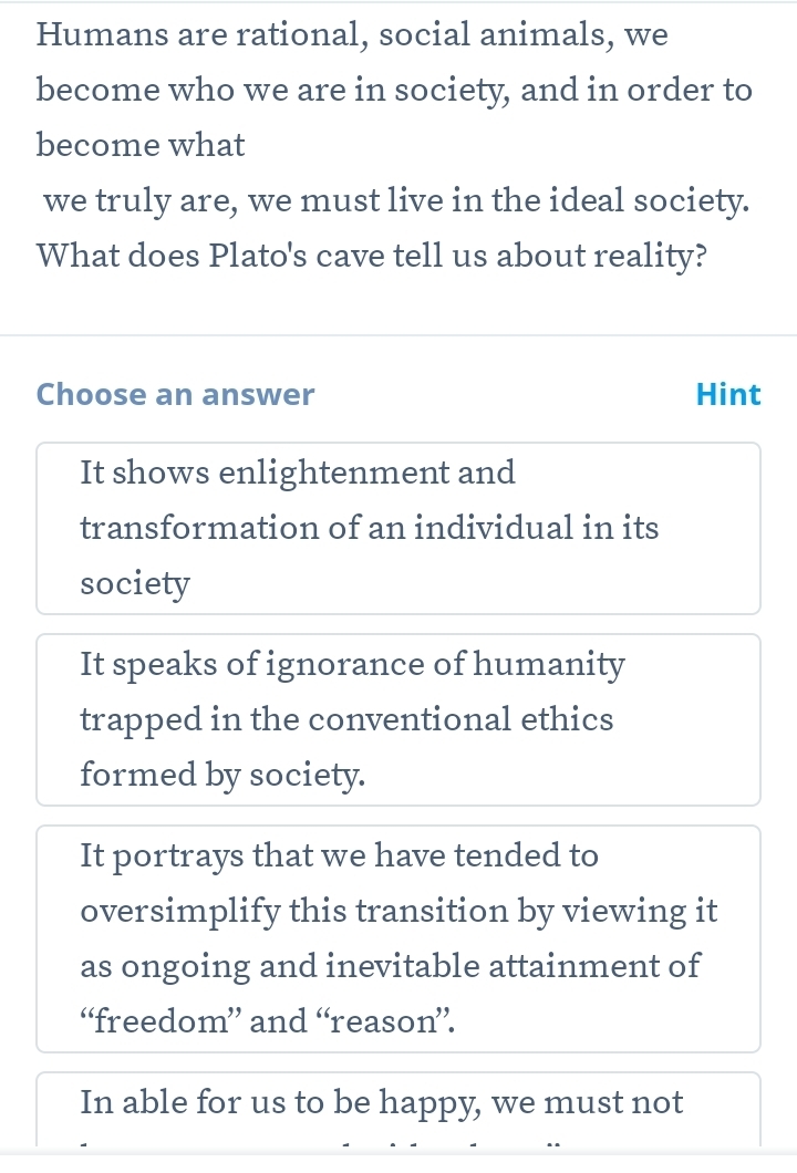 Humans are rational, social animals, we
become who we are in society, and in order to
become what
we truly are, we must live in the ideal society.
What does Plato's cave tell us about reality?
Choose an answer Hint
It shows enlightenment and
transformation of an individual in its
society
It speaks of ignorance of humanity
trapped in the conventional ethics
formed by society.
It portrays that we have tended to
oversimplify this transition by viewing it
as ongoing and inevitable attainment of
“freedom” and “reason”.
In able for us to be happy, we must not