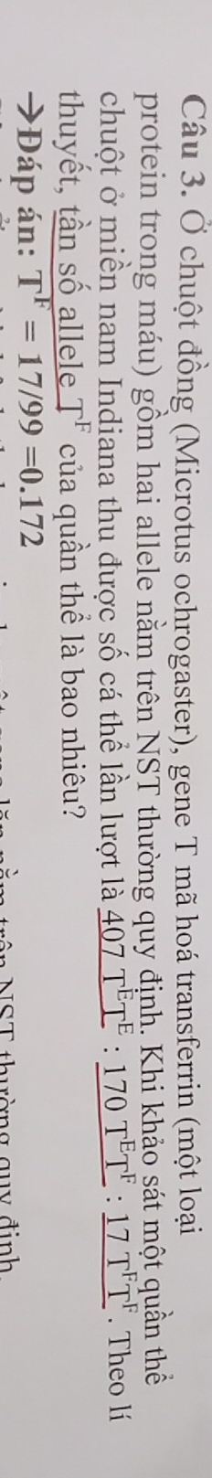 Ở chuột đồng (Microtus ochrogaster), gene T mã hoá transferrin (một loại 
protein trong máu) gồm hai allele nằm trên NST thường quy định. Khi khảo sát một quần thể 
chuột ở miền nam Indiana thu được số cá thể lần lượt là _ 407T^ET^E : _ 170T^ET^F:_ 17T^FT^F. Theo lí 
thuyết, tần số allele T^F của quần thể là bao nhiêu? 
→Đáp án: T^F=17/99=0.172
ân NST thường quy định