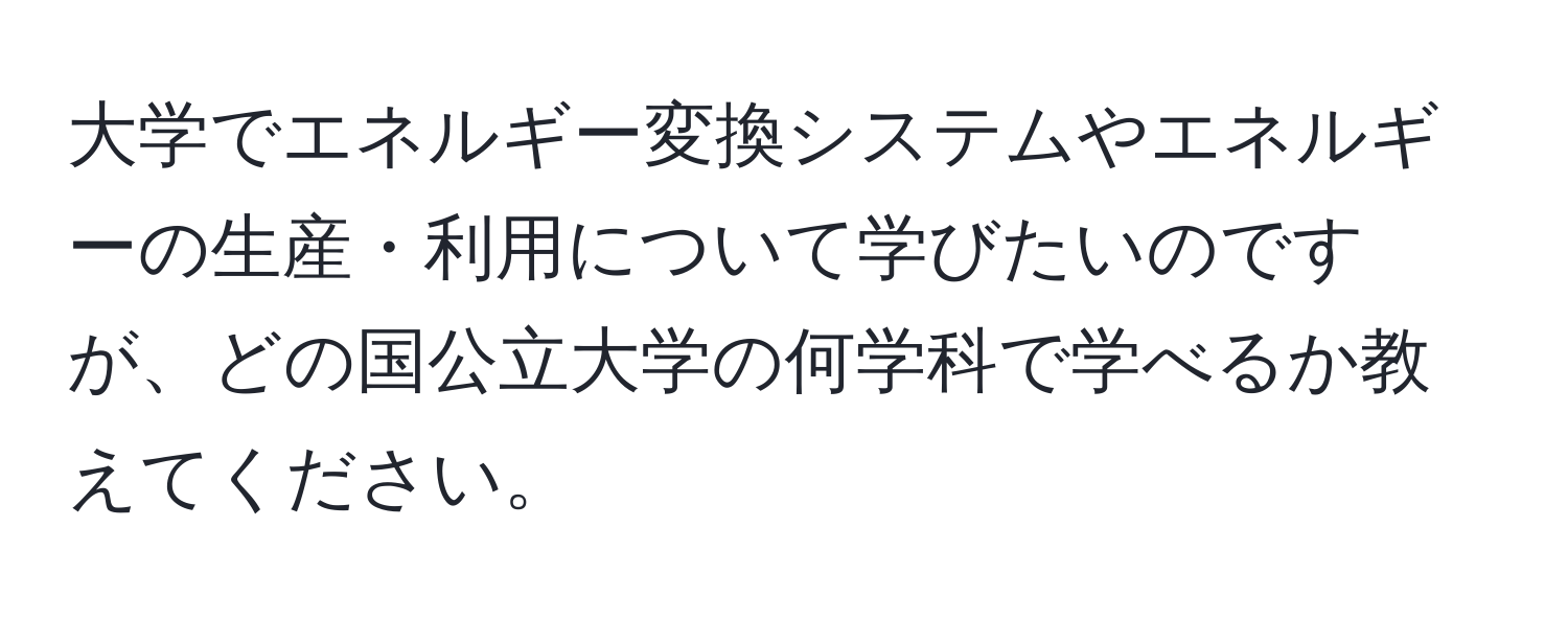 大学でエネルギー変換システムやエネルギーの生産・利用について学びたいのですが、どの国公立大学の何学科で学べるか教えてください。