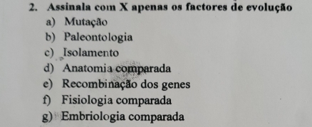 Assinala com X apenas os factores de evolução
a) Mutação
b) Paleontologia
c) Isolamento
d) Anatomia comparada
e) Recombinação dos genes
f) Fisiologia comparada
g) Embriologia comparada