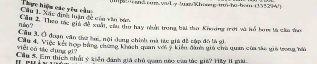 (Illps://cand.com.vn/Ly-luan/Khoang-troi-ho-bom-i335294/) 
Thực hiện các yêu cầu: 
Câu 1. Xác định luận đề của văn bản. 
Câu 2. Theo tác giả đề xuất, câu thơ hay nhất trong bài thơ Khoảng trời và hố bom là câu thơ 
nào? 
Câu 3. Ở đoạn văn thứ hai, nội dung chính mà tác giả đề cập đó là gì. 
Cầu 4. Việc kết hợp bằng chứng khách quan với ý kiến đánh giá chủ quan của tác giả trong bài 
viết có tác dụng gì? 
Câu 5. Em thích nhất ý kiến đánh giá chủ quan nào của tác giả? Hãy lí giải. 
I puà