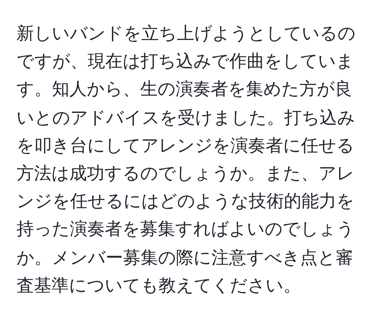 新しいバンドを立ち上げようとしているのですが、現在は打ち込みで作曲をしています。知人から、生の演奏者を集めた方が良いとのアドバイスを受けました。打ち込みを叩き台にしてアレンジを演奏者に任せる方法は成功するのでしょうか。また、アレンジを任せるにはどのような技術的能力を持った演奏者を募集すればよいのでしょうか。メンバー募集の際に注意すべき点と審査基準についても教えてください。