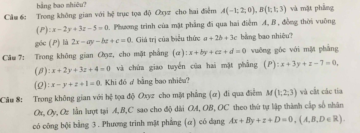 bằng bao nhiêu? 
Câu 6: Trong không gian với hệ trục tọa độ Oxyz cho hai điểm A(-1;2;0), B(1;1;3) và mặt phẳng 
(P) :x-2y+3z-5=0. Phương trình của mặt phẳng đi qua hai điểm A, B , đồng thời vuông 
góc (P) là 2x-ay-bz+c=0. Giá trị của biểu thức a+2b+3c bằng bao nhiêu? 
Câu 7: Trong không gian Oxyz, cho mặt phẳng (α): x+by+cz+d=0 vuông góc với mặt phẳng 
(β): x+2y+3z+4=0 và chứa giao tuyến của hai mặt phẳng (P): x+3y+z-7=0, 
(2): x-y+z+1=0. Khi đó đ bằng bao nhiêu? 
Câu 8: Trong không gian với hệ tọa độ Oxyz cho mặt phẳng (α) đi qua điểm M(1;2;3) và cắt các tia
Ox, Oy, Oz lần lượt tại A, B, C sao cho độ dài OA, OB, OC theo thứ tự lập thành cấp số nhân 
có công bội bằng 3 . Phương trình mặt phẳng (α) có dạng Ax+By+z+D=0, (A,B,D∈ R).