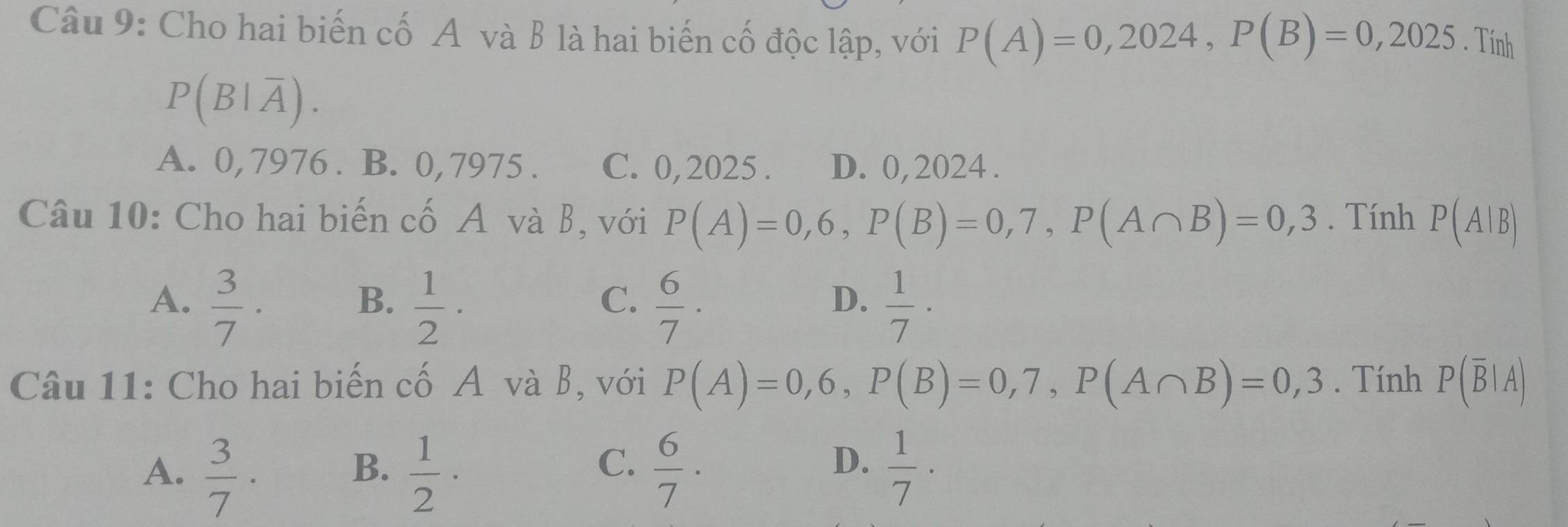 Cho hai biến cố A và B là hai biến cố độc lập, với P(A)=0,2024, P(B)=0,2025. Tính
P(B|overline A).
A. 0, 7976. B. 0, 7975. C. 0,2025. D. 0, 2024.
Câu 10: Cho hai biến cố A và B, với P(A)=0,6, P(B)=0,7, P(A∩ B)=0,3. Tính P(A|B)
A.  3/7 ·  1/2 ·  6/7 ·  1/7 ·
B.
C.
D.
Câu 11: Cho hai biến cố A và B, với P(A)=0,6, P(B)=0,7, P(A∩ B)=0,3. Tính P(overline B|A)
C.
A.  3/7 ·  1/2 ·  6/7 ·  1/7 ·
B.
D.