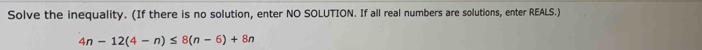 Solve the inequality. (If there is no solution, enter NO SOLUTION. If all real numbers are solutions, enter REALS.)
4n-12(4-n)≤ 8(n-6)+8n