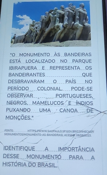 "O MONUMENTO ÀS BANDEIRAS 
ESTÁ LOCALIZADO NO PARQUE 
IBIRAPUERA_E_ REPRESENTA _OS 
BANDEIRANTES QUE 
DESBRAVARAM O_ PAÍS __NO 
PERÍODO COLONIAL. PODE-SE 
OBSERVAR PORTUGUESES, 
NEGROS MAMELUCOS E ÍNDIOS 
PUXANDO__UMA _CANOADE 
mONÇÕES." 
FONTE: HTTPS:/WWW.SAOPAULO.SP.GOV.BR/CONHECA5P 
MONUMENTOS/MONUMENTO-AS-BANDEIRAS/, ACESS0: 06/06/2023. 
IDENTIFIQUE_A____IMPORTÂNCIA 
DESSE _MONUMENTÓ__PARAA 
históriA DO BRASIL.