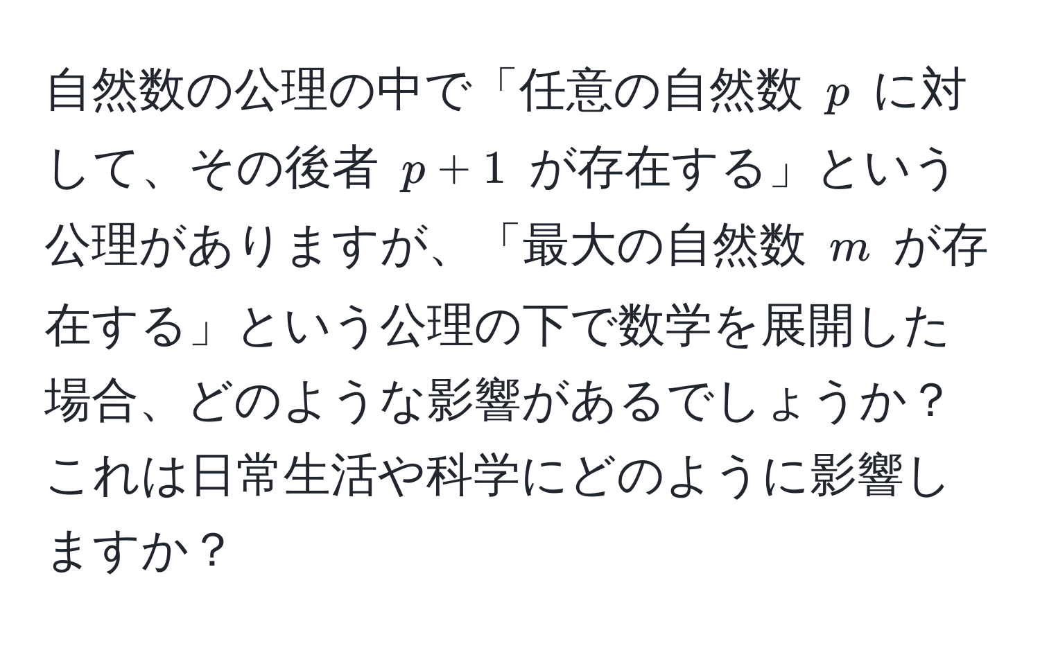 自然数の公理の中で「任意の自然数 $p$ に対して、その後者 $p + 1$ が存在する」という公理がありますが、「最大の自然数 $m$ が存在する」という公理の下で数学を展開した場合、どのような影響があるでしょうか？これは日常生活や科学にどのように影響しますか？