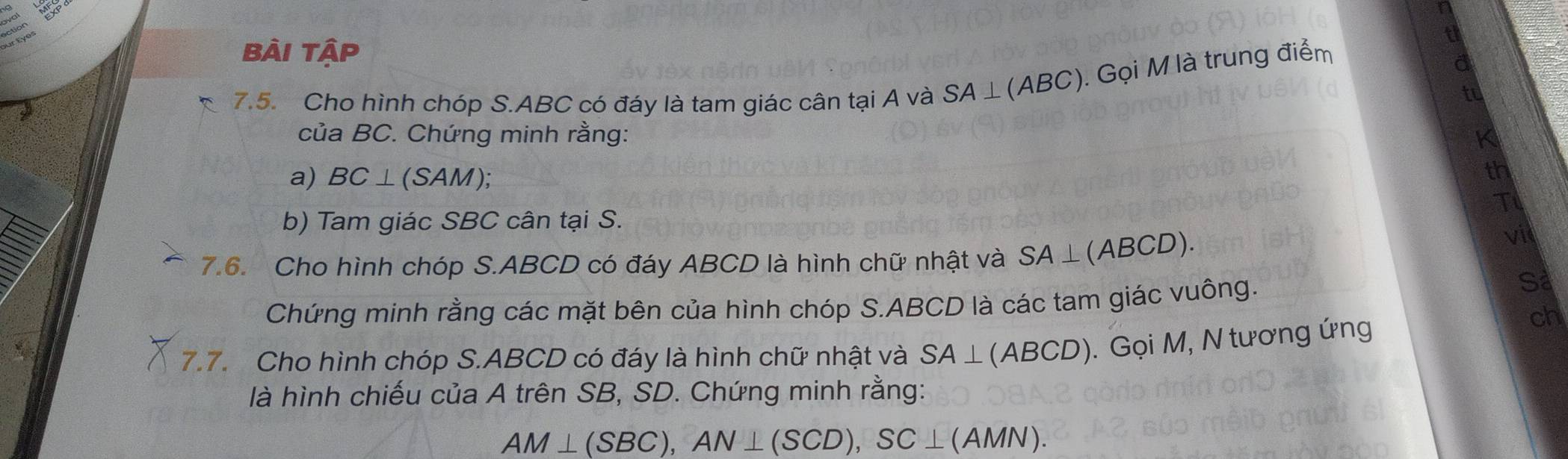 bài tập 
7.5. Cho hình chóp S. ABC có đáy là tam giác cân tại A và SA⊥ (ABC) ). Gọi M là trung điểm 
của BC. Chứng minh rằng: 
a) BC⊥(SAM); 
th 
T 
b) Tam giác SBC cân tại S. 
7.6. Cho hình chóp S. ABCD có đáy ABCD là hình chữ nhật và SA⊥ (ABCD) vil 
Chứng minh rằng các mặt bên của hình chóp S. ABCD là các tam giác vuông. 
Sa 
7.7. Cho hình chóp S. ABCD có đáy là hình chữ nhật và SA⊥ (ABCD). Gọi M, N tương ứng 
ch 
là hình chiếu của A trên SB, SD. Chứng minh rằng:
AM⊥ (SBC), AN⊥ (SCD), SC⊥ (AMN).