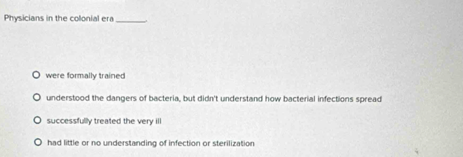 Physicians in the colonial era_
were formally trained
understood the dangers of bacteria, but didn't understand how bacterial infections spread
successfully treated the very ill
had little or no understanding of infection or sterilization