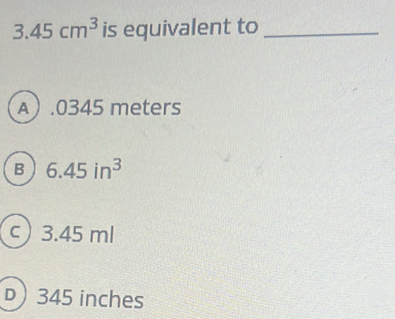 3.45cm^3 is equivalent to_
A.0345 meters
B 6.45in^3
c ) 3.45 ml
) 345 inches