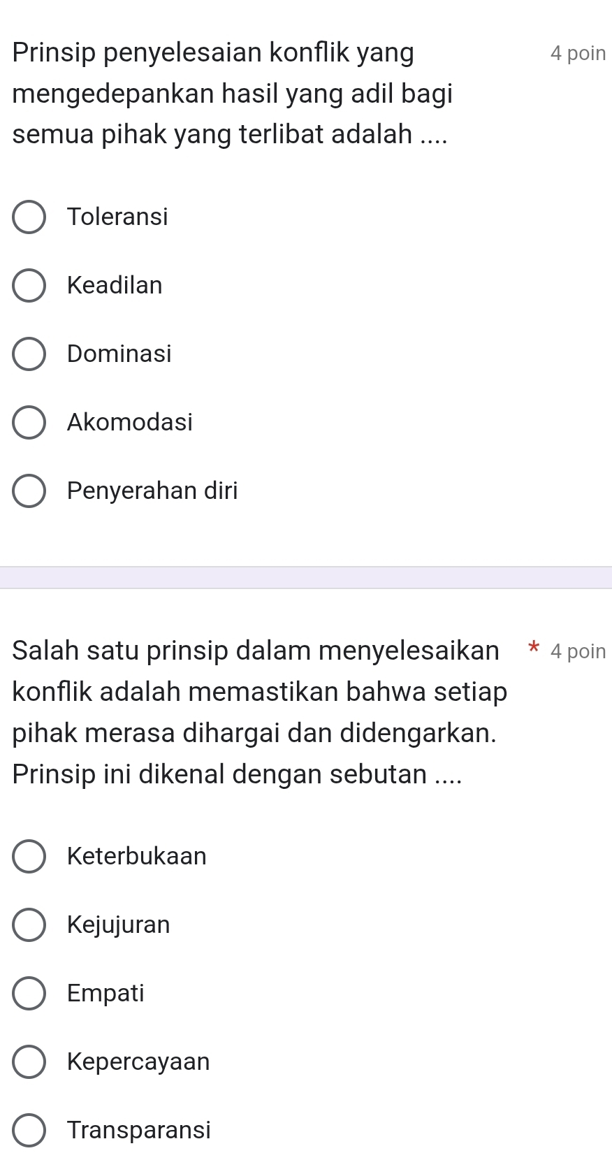 Prinsip penyelesaian konflik yang 4 poin
mengedepankan hasil yang adil bagi
semua pihak yang terlibat adalah ....
Toleransi
Keadilan
Dominasi
Akomodasi
Penyerahan diri
Salah satu prinsip dalam menyelesaikan * 4 poin
konflik adalah memastikan bahwa setiap
pihak merasa dihargai dan didengarkan.
Prinsip ini dikenal dengan sebutan ....
Keterbukaan
Kejujuran
Empati
Kepercayaan
Transparansi