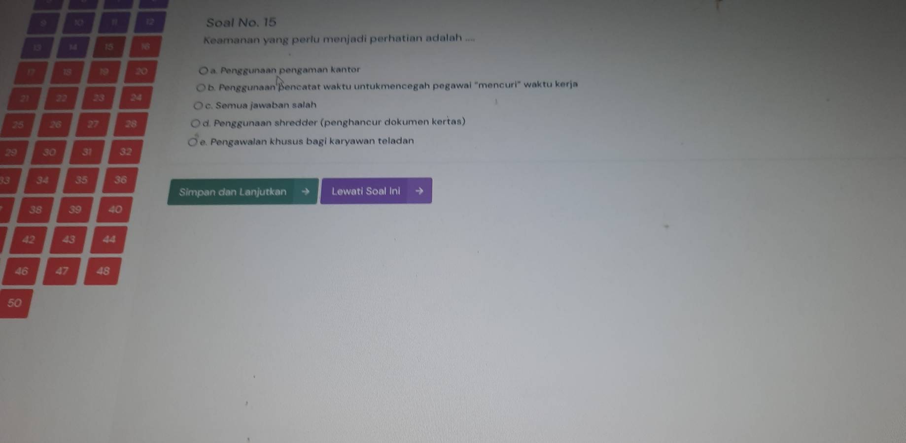 Soal No. 15
12
Keamanan yang perlu menjadi perhatian adalah ....
a. Penggunaan pengaman kantor
b. Penggunaan þencatat waktu untukmencegah pegawai "mencuri" waktu kerja
c. Semua jawaban salah
d. Penggunaan shredder (penghancur dokumen kertas)
e. Pengawalan khusus bagi karyawan teladan
Simpan dan Lanjutkan Lewati Soal Ini
42 43 44
46
as
50