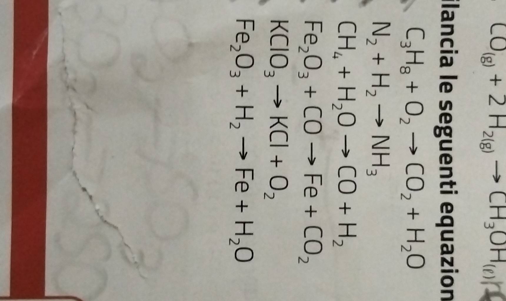 CO_(g)+2H_2(g)to CH_3OH_(g)
ilancia le seguenti equazion
C_3H_8+O_2to CO_2+H_2O
N_2+H_2to NH_3
CH_4+H_2Oto CO+H_2
Fe_2O_3+COto Fe+CO_2
KClO_3to KCl+O_2
Fe_2O_3+H_2to Fe+H_2O