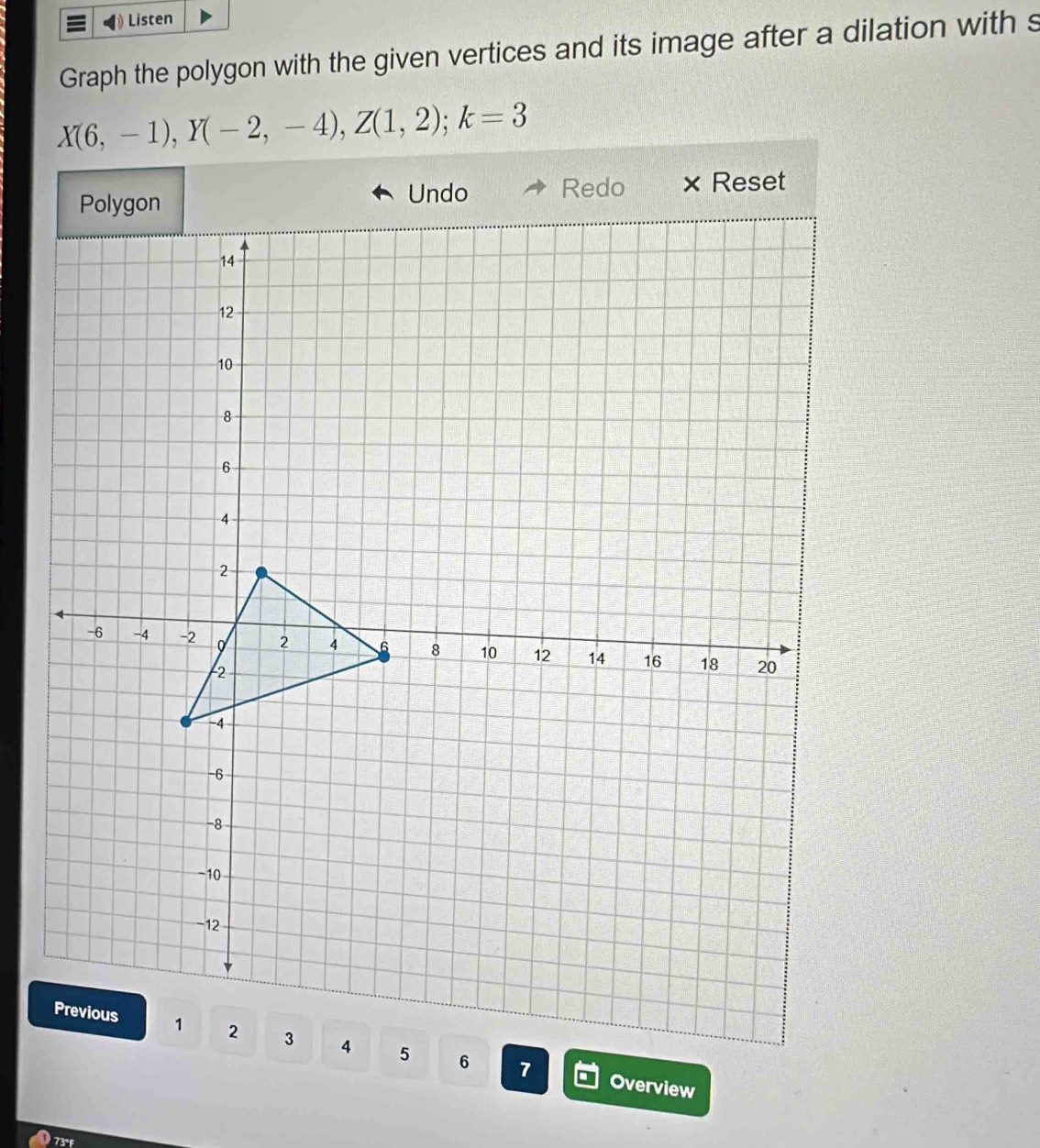 Listen 
Graph the polygon with the given vertices and its image after a dilation with s
X(6,-1), Y(-2,-4), Z(1,2); k=3
Undo 
Redo × Reset 
Overview