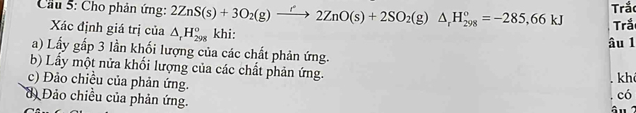 Cầu 5: Cho phản ứng: 2ZnS(s)+3O_2(g)xrightarrow f2ZnO(s)+2SO_2(g)△ _rH_(298)^o=-285,66kJ Trắc
Xác định giá trị của △ _rH_(298)^o khi: Trắ
âu 1
a) Lấy gấp 3 lần khối lượng của các chất phản ứng.
b) Lầy một nửa khối lượng của các chất phản ứng.
kh
c) Đảo chiều của phản ứng. âu
d Đảo chiều của phản ứng.
có