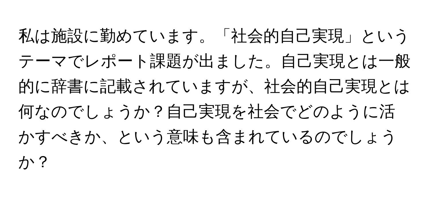 私は施設に勤めています。「社会的自己実現」というテーマでレポート課題が出ました。自己実現とは一般的に辞書に記載されていますが、社会的自己実現とは何なのでしょうか？自己実現を社会でどのように活かすべきか、という意味も含まれているのでしょうか？