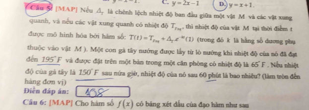 y=2x-1 D. y=x+1. 
Cầu 5t [MAP| Nếu Á, là chênh lệch nhiệt độ ban đầu giữa một vật M và các vật xung
quanh, và nếu các vật xung quanh có nhiệt độ T_F_24 , thì nhiệt độ của vật M tại thời điểm t
được mô hình hóa bởi hàm số: T(t)=T_Fas+△ _Te^(-kt)(1) (trong đó k là hằng số dương phụ
thuộc vào vật M ). Một con gà tây nướng được lấy từ lò nướng khi nhiệt độ của nó đã đạt
đến 195° F và được đặt trên một bản trong một căn phòng có nhiệt độ là 65°F Nếu nhiệt
độ của gà tây là 150°F sau nửa giờ, nhiệt độ của nó sau 60 phút là bao nhiêu? (làm tròn đến
hàng đơn vị)
Điễn đáp án:
Câu 6: [MAP| Cho hàm số f(x) có bảng xét dấu của đạo hàm như sau