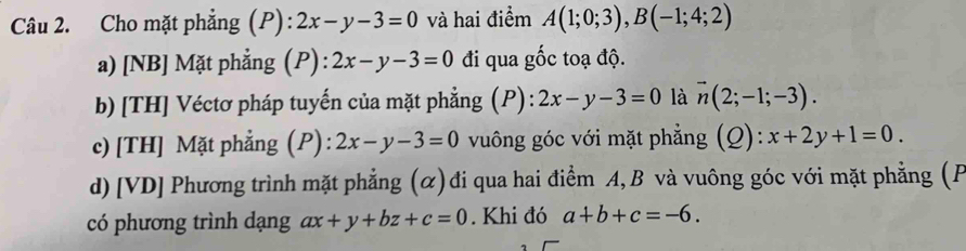 Cho mặt phẳng (P): 2x-y-3=0 và hai điểm A(1;0;3), B(-1;4;2)
a) [NB] Mặt phẳng (P) : 2x-y-3=0 đi qua gốc toạ độ. 
b) [TH] Véctơ pháp tuyến của mặt phẳng (P) : 2x-y-3=0 là vector n(2;-1;-3). 
c) [TH] Mặt phẳng (P) : 2x-y-3=0 vuông góc với mặt phẳng (Q): x+2y+1=0. 
d) [VD] Phương trình mặt phẳng (α) đi qua hai điểm A, B và vuông góc với mặt phẳng (F 
có phương trình dạng ax+y+bz+c=0. Khi đó a+b+c=-6.