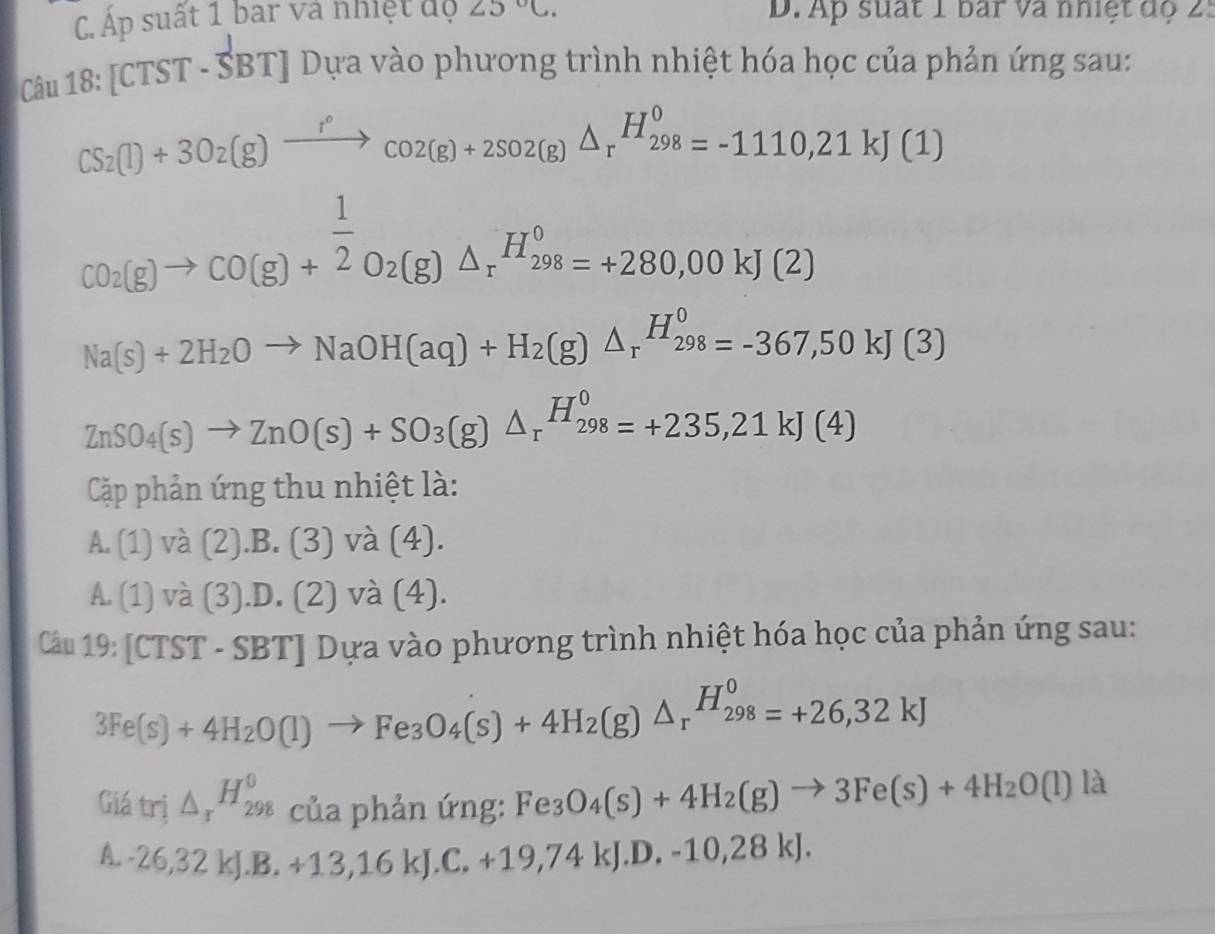 C. Áp suất 1 bar và nhiệt độ ∠ 5°C. D. Ap suất 1 bar và nhiệt độ 25
Câu 18 :[CTST-SBT] J Dựa vào phương trình nhiệt hóa học của phản ứng sau:
CS_2(l)+3O_2(g)xrightarrow r°co2(g)+2SO2(g)△ _r^((H_298)^0)=-1110,21kJ(1)
CO_2(g)to CO(g)+ 1/2 O_2(g)△ _rH_(298)^o=+280,00kJ(2)
Na(s)+2H_2Oto NaOH(aq)+H_2(g)△ _rH_(298)^0=-367,50kJ(3)
ZnSO_4(s)to ZnO(s)+SO_3(g)△ _rH_(298)^0=+235,21kJ(4)
Cặp phản ứng thu nhiệt là:
A. (1) và (2).B.(3) và (4).
A. (1 )Va(3).D.(2) và (4).
Câu 19: [CTST-SBT] Dựa vào phương trình nhiệt hóa học của phản ứng sau:
3Fe(s)+4H_2O(l)to Fe_3O_4(s)+4H_2(g)△ _r^((H_298)^0)=+26,32kJ
Giá trị △ _rH_(298)^0 của phản ứng: Fe_3O_4(s)+4H_2(g)to 3Fe(s)+4H_2O(l)la
A. -26,32kJ.B.+13,16kJ.C.+19,74kJ.D.-10,28kJ.