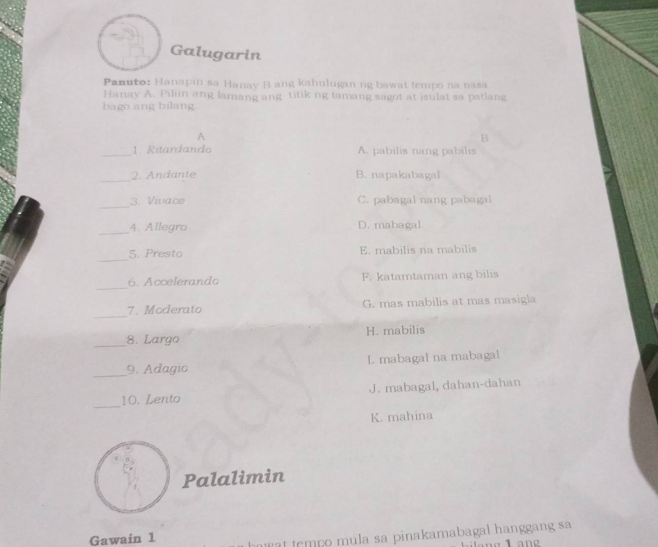 Galugarin
Panuto: Hanapin sa Hanay B ang kahulugan ng bawat tempo na nasa
Hanay A. Piliin ang lamang ang titik ng tamang sagot at isulat sa patlang
bago ang bilang.
A
B
_1. Ritardando A. pabilis nang pabilis
_
2. Andante B. napakabagal
_
3. Vivace C. pabagal nang pabagal
_4. Allegro D. mabagal
_
5. Presto E. mabilis na mabilis
_
6. Accelerando F. katamtaman ang bilis
_
7. Moderato G. mas mabilis at mas masigla
_8. Largo H. mabilis
_
9. Adagio I. mabagal na mabagal
_
10. Lento J. mabagal, dahan-dahan
K. mahina
Palalimin
Gawain 1
u t tempo mula sa pinakamabagal hanggang sa