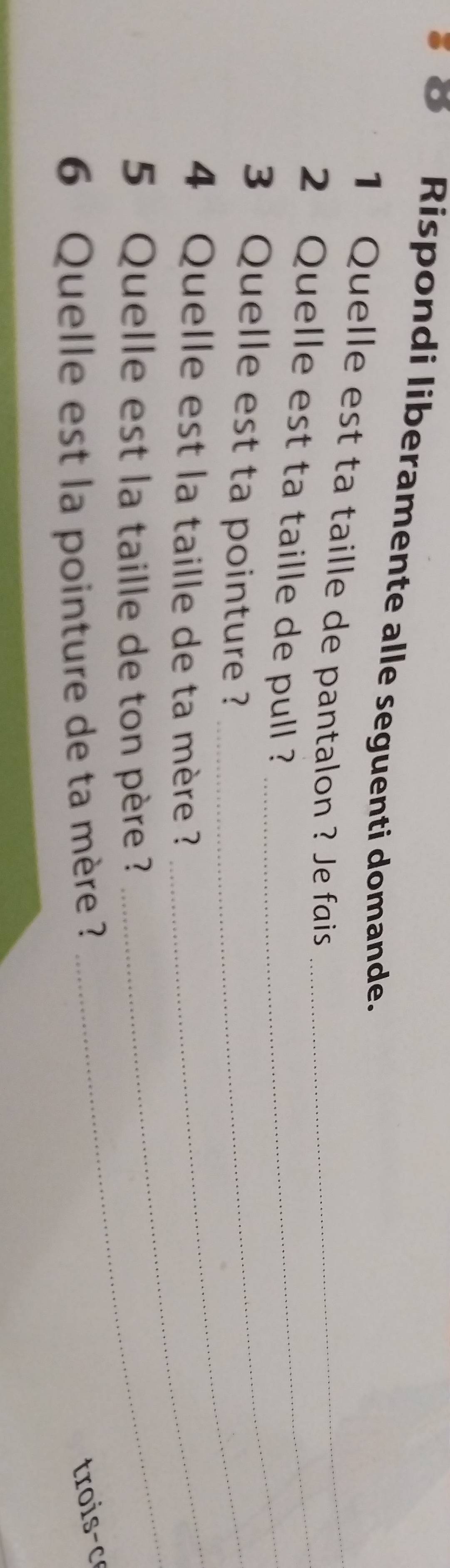 Rispondi liberamente alle seguenti domande. 
1 Quelle est ta taille de pantalon ? Je fais_ 
_ 
2 Quelle est ta taille de pull ?_ 
3 Quelle est ta pointure ?_ 
_ 
4 Quelle est la taille de ta mère ?_ 
5 Quelle est la taille de ton père ? 
6 Quelle est la pointure de ta mère ? 
trois- c