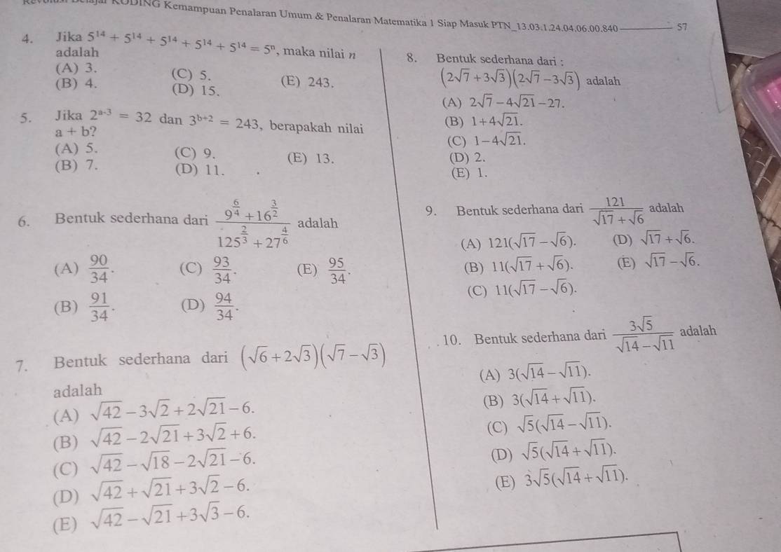 Jal KUDING Kemampuan Penalaran Umum & Penalaran Matematika 1 Siap Masuk PTN_13.03.1.24.04.06.00.840 57
4. Jika 5^(14)+5^(14)+5^(14)+5^(14)+5^(14)=5^n , maka nilai n 8. Bentuk sederhana dari :
adalah
(A) 3. (C) 5.
(2sqrt(7)+3sqrt(3))(2sqrt(7)-3sqrt(3))
(B) 4. (D) 15. (E) 243. adalah
(A) 2sqrt(7)-4sqrt(21)-27.
5. Jika 2^(a-3)=32dan3^(b+2)=243 I , berapakah nilai
(B) 1+4sqrt(21).
a+b
(C) 1-4sqrt(21).
(A) 5. (C) 9. (E) 13. (D) 2.
(B) 7. (D) 11. (E) 1.
6. Bentuk sederhana dari frac 9^(frac 6)4+16^(frac 3)2125^(frac 2)3+27^(frac 4)6 adalah 9. Bentuk sederhana dari  121/sqrt(17)+sqrt(6)  adalah
(A) 121(sqrt(17)-sqrt(6)). (D) sqrt(17)+sqrt(6).
(A)  90/34 . (C)  93/34 . (E)  95/34 . (B) 11(sqrt(17)+sqrt(6)). (E) sqrt(17)-sqrt(6).
(C) 11(sqrt(17)-sqrt(6)).
(B)  91/34 . (D)  94/34 .
7. Bentuk sederhana dari (sqrt(6)+2sqrt(3))(sqrt(7)-sqrt(3)) 10. Bentuk sederhana dari  3sqrt(5)/sqrt(14)-sqrt(11)  adalah
(A) 3(sqrt(14)-sqrt(11)).
adalah
(A) sqrt(42)-3sqrt(2)+2sqrt(21)-6.
(B) 3(sqrt(14)+sqrt(11)).
(B) sqrt(42)-2sqrt(21)+3sqrt(2)+6.
(C) sqrt(5)(sqrt(14)-sqrt(11)).
(C) sqrt(42)-sqrt(18)-2sqrt(21)-6.
(D)
(D) sqrt(42)+sqrt(21)+3sqrt(2)-6. sqrt(5)(sqrt(14)+sqrt(11)).
(E)
(E) sqrt(42)-sqrt(21)+3sqrt(3)-6. 3sqrt(5)(sqrt(14)+sqrt(11)).