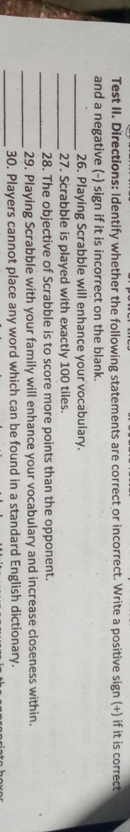 Test II. Directions: Identify whether the following statements are correct or incorrect. Write a positive sign (+) if it is correct 
and a negative (-) sign if it is incorrect on the blank. 
_26. Playing Scrabble will enhance your vocabulary. 
_27. Scrabble is played with exactly 100 tiles. 
_28. The objective of Scrabble is to score more points than the opponent. 
_29. Playing Scrabble with your family will enhance your vocabulary and increase closeness within. 
_30. Players cannot place any word which can be found in a standard English dictionary.