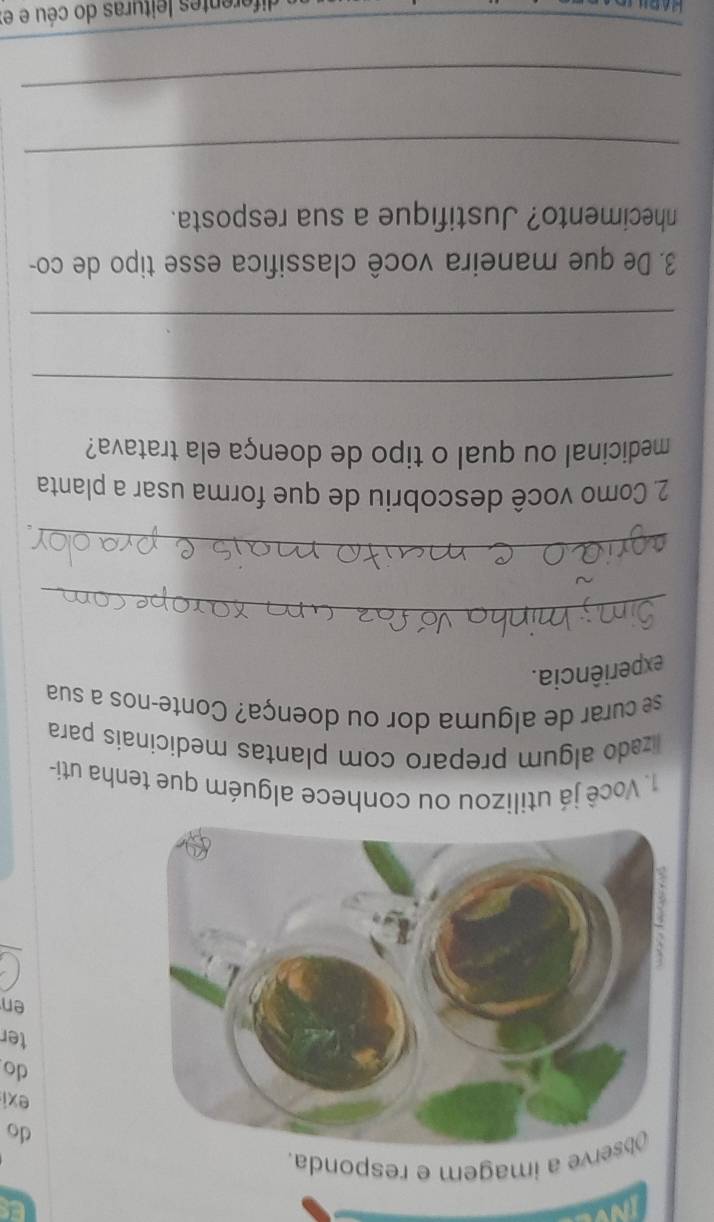 INV 
rve a imagem e responda. 
do 
exi 
do 
ter 
en 
1. Você já utilizou ou conhece alguém que tenha uti- 
lizado algum preparo com plantas medicinais para 
se curar de alguma dor ou doença? Conte-nos a sua 
experiência. 
_ 
_ 
2. Como você descobriu de que forma usar a planta 
medicinal ou qual o tipo de doença ela tratava? 
_ 
_ 
3. De que maneira você classifica esse tipo de co- 
nhecimento? Justifique a sua resposta. 
_ 
_ 
_ 
diferentes leituras do céu e e