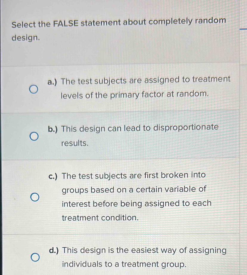 Select the FALSE statement about completely random
design.
a.) The test subjects are assigned to treatment
levels of the primary factor at random.
b.) This design can lead to disproportionate
results.
c.) The test subjects are first broken into
groups based on a certain variable of
interest before being assigned to each
treatment condition.
d.) This design is the easiest way of assigning
individuals to a treatment group.