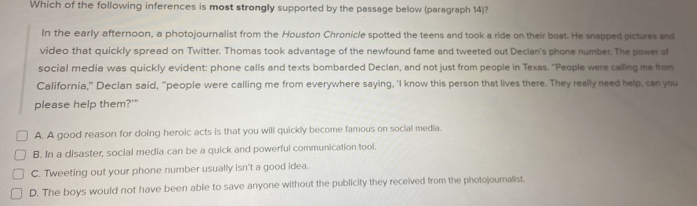 Which of the following inferences is most strongly supported by the passage below (paragraph 14)?
In the early afternoon, a photojournalist from the Houston Chronicle spotted the teens and took a ride on their boat. He snapped pictures and
video that quickly spread on Twitter. Thomas took advantage of the newfound fame and tweeted out Declan's phone number. The power of
social media was quickly evident: phone calls and texts bombarded Declan, and not just from people in Texas. "People were calling me from
California,” Declan said, “people were calling me from everywhere saying, 'I know this person that lives there. They really need help, can you
please help them?'"
A. A good reason for doing heroic acts is that you will quickly become famous on social media.
B. In a disaster, social media can be a quick and powerful communication tool.
C. Tweeting out your phone number usually isn't a good idea.
D. The boys would not have been able to save anyone without the publicity they received from the photojournalist.