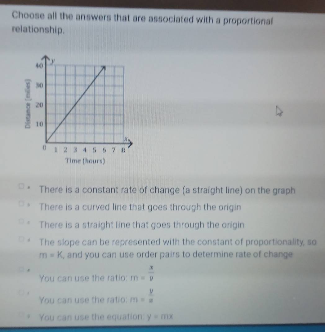 Choose all the answers that are associated with a proportional
relationship.
# There is a constant rate of change (a straight line) on the graph
There is a curved line that goes through the origin
There is a straight line that goes through the origin
The slope can be represented with the constant of proportionality, so
m=K , and you can use order pairs to determine rate of change
You can use the ratio: m= x/y 
You can use the ratio: m= y/x 
You can use the equation: y=mx