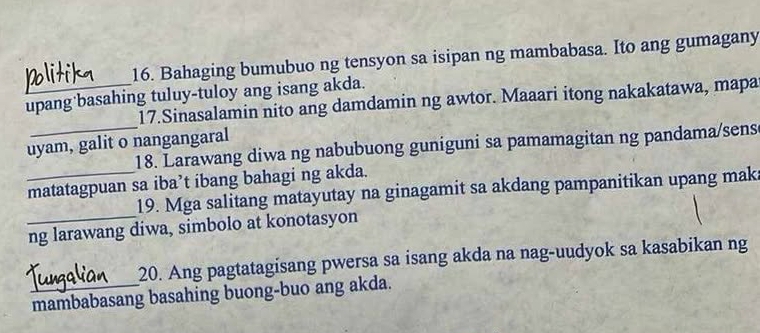 Bahaging bumubuo ng tensyon sa isipan ng mambabasa. Ito ang gumagany 
upang basahing tuluy-tuloy ang isang akda. 
17.Sinasalamin nito ang damdamin ng awtor. Maaari itong nakakatawa, mapa 
uyam, galit o nangangaral 
_18. Larawang diwa ng nabubuong guniguni sa pamamagitan ng pandama/sens 
matatagpuan sa iba’t ibang bahagi ng akda. 
19. Mga salitang matayutay na ginagamit sa akdang pampanitikan upang mak 
_ng larawang diwa, simbolo at konotasyon 
20. Ang pagtatagisang pwersa sa isang akda na nag-uudyok sa kasabikan ng 
_mambabasang basahing buong-buo ang akda.