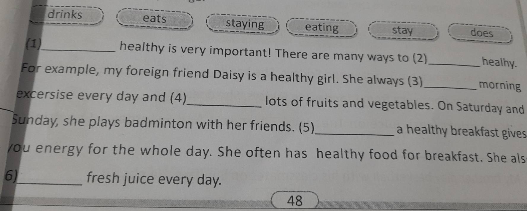 drinks eats staying eating does 
stay 
(1)_ healthy is very important! There are many ways to (2)_ 
healhy. 
For example, my foreign friend Daisy is a healthy girl. She always (3) _morning 
excersise every day and (4)_ lots of fruits and vegetables. On Saturday and 
Sunday, she plays badminton with her friends. (5)_ a healthy breakfast gives. 
you energy for the whole day. She often has healthy food for breakfast. She als 
6)_ fresh juice every day. 
48