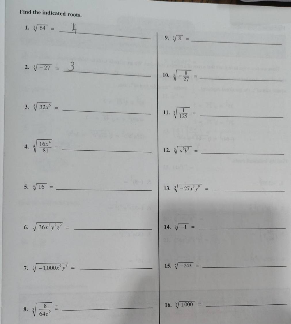 Find the indicated roots. 
1. sqrt[3](64)=
_ 
9. sqrt[3](8)= _ 
2. sqrt[3](-27)= _10. sqrt[3](-frac 8)27= _ 
3. sqrt[5](32x^5)= _ 
11. sqrt[3](frac 1)125= _ 
4. sqrt[4](frac 16x^4)81= _ 
12. sqrt[3](a^6b^3)= _ 
5. sqrt[4](16)= _13. sqrt[3](-27x^3y^9)= _ 
6. sqrt(36x^2y^2z^2)= _14. sqrt[3](-1)= _ 
7. sqrt[3](-1,000x^6y^9)= _15. sqrt[5](-243)= _ 
8. sqrt[3](frac 8)64z^6= _ 
16. sqrt[3](1,000)= _