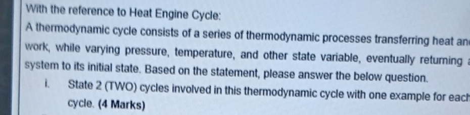 With the reference to Heat Engine Cycle: 
A thermodynamic cycle consists of a series of thermodynamic processes transferring heat an 
work, while varying pressure, temperature, and other state variable, eventually returning a 
system to its initial state. Based on the statement, please answer the below question. 
i. State 2 (TWO) cycles involved in this thermodynamic cycle with one example for each 
cycle. (4 Marks)