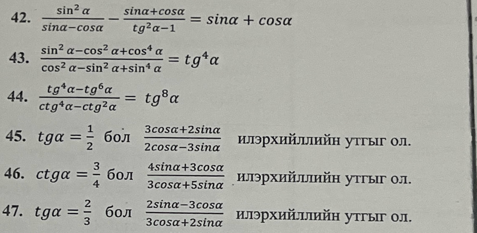  sin^2alpha /sin alpha -cos alpha  - (sin alpha +cos alpha )/tg^2alpha -1 =sin alpha +cos alpha
43.  (sin^2alpha -cos^2alpha +cos^4alpha )/cos^2alpha -sin^2alpha +sin^4alpha  =tg^4alpha
44.  (tg^4alpha -tg^6alpha )/ctg^4alpha -ctg^2alpha  =tg^8alpha
45. tgalpha = 1/2  60л  (3cos alpha +2sin alpha )/2cos alpha -3sin alpha   илэрхийллийη утгыг ол. 
46. ctgalpha = 3/4  бол  (4sin alpha +3cos alpha )/3cos alpha +5sin alpha   илэрхийлийη утгыг ол. 
47. tgalpha = 2/3  бол  (2sin alpha -3cos alpha )/3cos alpha +2sin alpha   илэрхийллийн утгыг ол.