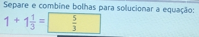 Separe e combine bolhas para solucionar a equação:
1+1 1/3 =  5/3 