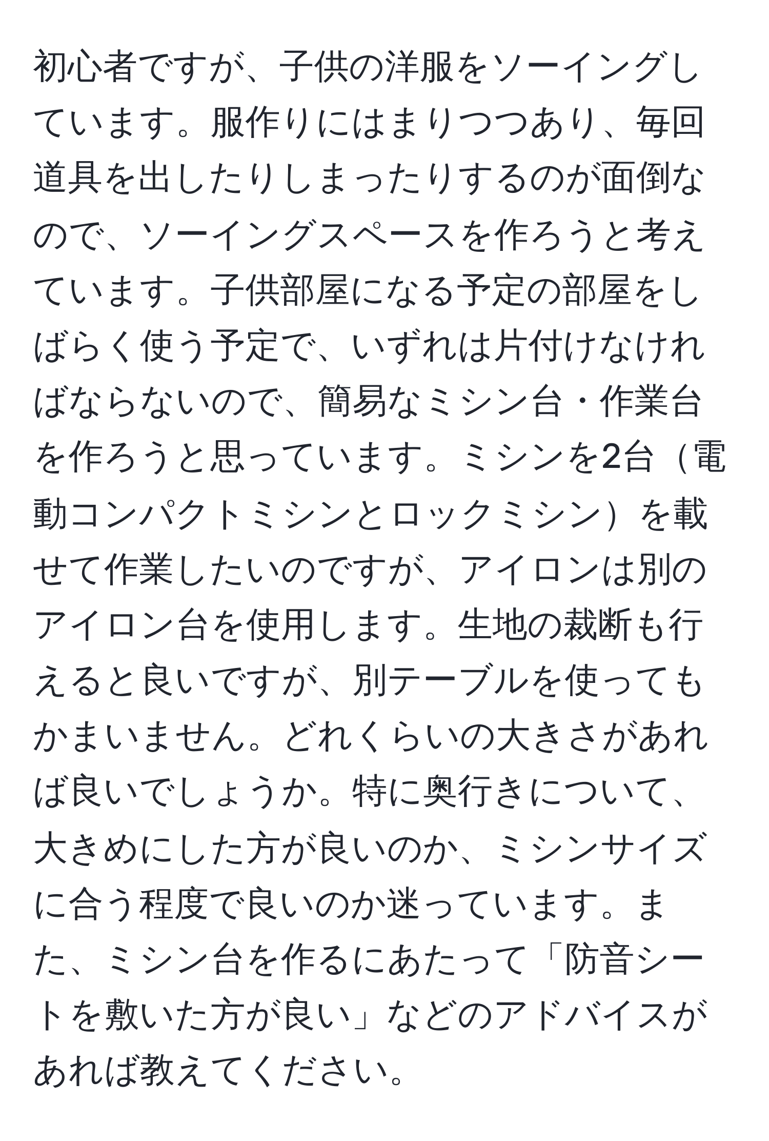 初心者ですが、子供の洋服をソーイングしています。服作りにはまりつつあり、毎回道具を出したりしまったりするのが面倒なので、ソーイングスペースを作ろうと考えています。子供部屋になる予定の部屋をしばらく使う予定で、いずれは片付けなければならないので、簡易なミシン台・作業台を作ろうと思っています。ミシンを2台電動コンパクトミシンとロックミシンを載せて作業したいのですが、アイロンは別のアイロン台を使用します。生地の裁断も行えると良いですが、別テーブルを使ってもかまいません。どれくらいの大きさがあれば良いでしょうか。特に奥行きについて、大きめにした方が良いのか、ミシンサイズに合う程度で良いのか迷っています。また、ミシン台を作るにあたって「防音シートを敷いた方が良い」などのアドバイスがあれば教えてください。