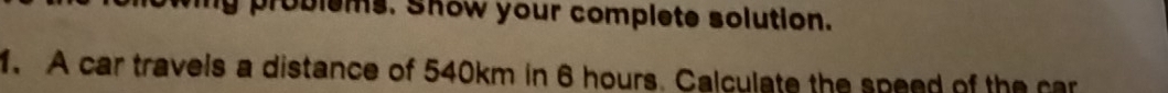 problems. Show your complete solution. 
1. A car travels a distance of 540km in 6 hours. Calculate the speed of the car