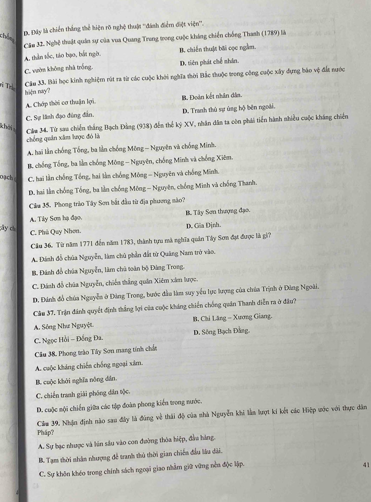 D. Đây là chiến thắng thể hiện rõ nghệ thuật “đánh điểm diệt viện”.
chống
Câu 32. Nghệ thuật quân sự của vua Quang Trung trong cuộc kháng chiến chống Thanh (1789) là
A. thần tốc, táo bạo, bất ngờ. B. chiến thuật bãi cọc ngầm.
C. vườn không nhà trống. D. tiên phát chế nhân.
vi Trầ
Câu 33. Bài học kinh nghiệm rút ra từ các cuộc khởi nghĩa thời Bắc thuộc trong công cuộc xây dựng bảo vệ đất nước
hiện nay?
A. Chớp thời cơ thuận lợi. B. Đoàn kết nhân dân.
C. Sự lãnh đạo đúng đẫn. D. Tranh thủ sự ủng hộ bên ngoài.
khởi
Câu 34. Từ sau chiến thắng Bạch Đằng (938) đến thế kỷ XV, nhân dân ta còn phải tiến hành nhiều cuộc kháng chiến
chống quân xâm lược đó là
A. hai lần chống Tống, ba lần chống Mông - Nguyên và chống Minh.
B. chống Tống, ba lần chống Mông - Nguyên, chống Minh và chống Xiêm.
oạch C. hai lần chống Tống, hai lần chống Mông - Nguyên và chống Minh.
D. hai lần chống Tống, ba lần chống Mông - Nguyên, chống Minh và chống Thanh.
Câu 35. Phong trào Tây Sơn bắt đầu từ địa phương nào?
A. Tây Sơn hạ đạo. B. Tây Sơn thượng đạo.
D. Gia Định.
gây ch C. Phủ Quy Nhơn.
Câu 36. Từ năm 1771 đến năm 1783, thành tựu mà nghĩa quân Tây Sơn đạt được là gì?
A. Đánh đồ chúa Nguyễn, làm chủ phần đất từ Quảng Nam trở vào.
B. Đánh đồ chúa Nguyễn, làm chủ toàn bộ Đàng Trong.
C. Đánh đổ chúa Nguyễn, chiến thắng quân Xiêm xâm lược.
D. Đánh đồ chúa Nguyễn ở Đàng Trong, bước đầu làm suy yểu lực lượng của chúa Trịnh ở Đàng Ngoài.
Câu 37. Trận đánh quyết định thắng lợi của cuộc kháng chiến chống quân Thanh diễn ra ở đâu?
A. Sông Như Nguyệt. B. Chi Lăng - Xương Giang.
C. Ngọc Hồi - Đổng Đa. D. Sông Bạch Đằng.
Câu 38. Phong trào Tây Sơn mang tính chất
A. cuộc kháng chiến chống ngoại xâm.
B. cuộc khởi nghĩa nông dân.
C. chiến tranh giải phóng dân tộc.
D. cuộc nội chiến giữa các tập đoàn phong kiến trong nước.
Câu 39. Nhận định nào sau đây là đúng về thái độ của nhà Nguyễn khi lần lượt kí kết các Hiệp ước với thực dân
Pháp?
A. Sự bạc nhược và lún sâu vào con đường thỏa hiệp, đầu hàng.
B. Tạm thời nhân nhượng để tranh thủ thời gian chiến đấu lâu dài.
C. Sự khôn khéo trong chính sách ngoại giao nhằm giữ vững nền độc lập.
41