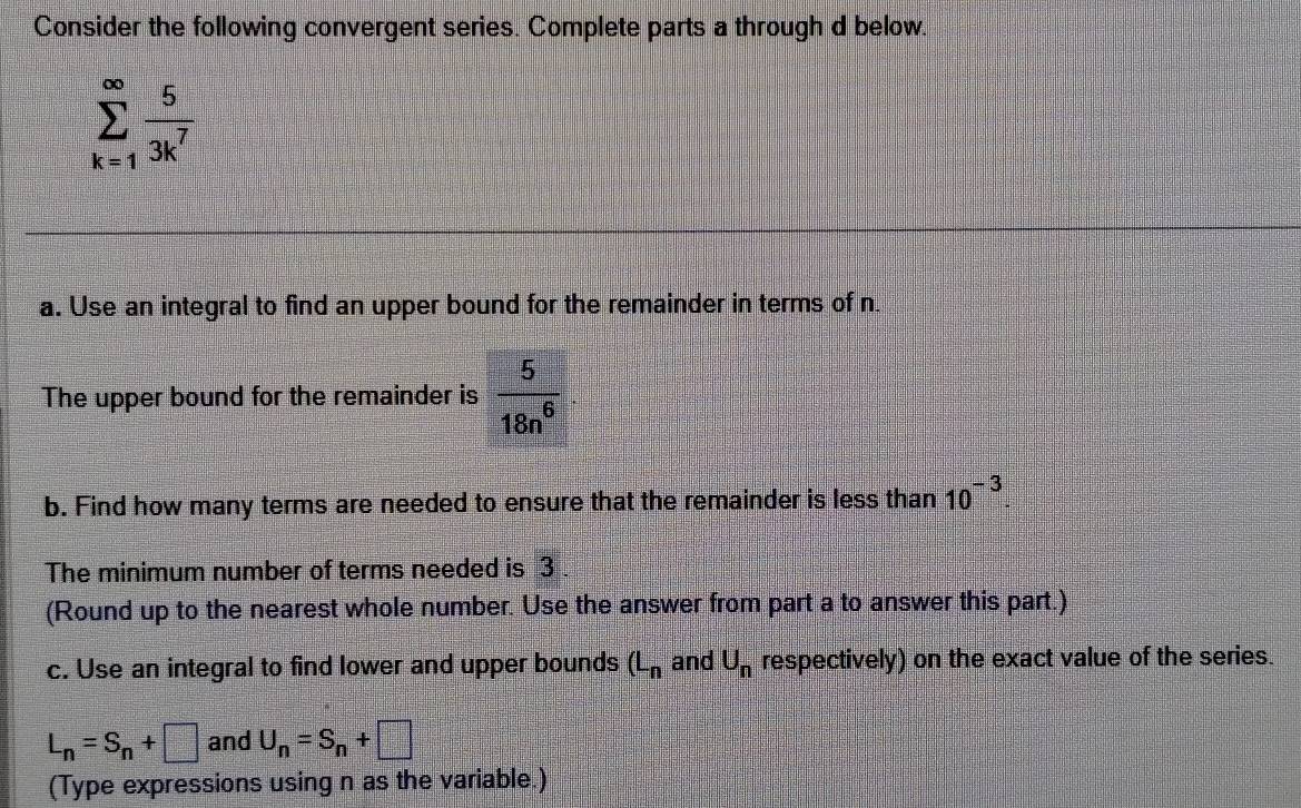 Consider the following convergent series. Complete parts a through d below.
sumlimits _(k=1)^(∈fty) 5/3k^7 
a. Use an integral to find an upper bound for the remainder in terms of n
The upper bound for the remainder is  5/18n^6 
b. Find how many terms are needed to ensure that the remainder is less than 10^(-3). 
The minimum number of terms needed is 3. 
(Round up to the nearest whole number. Use the answer from part a to answer this part.) 
c. Use an integral to find lower and upper bounds (L_n and U_n respectively) on the exact value of the series.
L_n=S_n+□ and U_n=S_n+□
(Type expressions using n as the variable.)